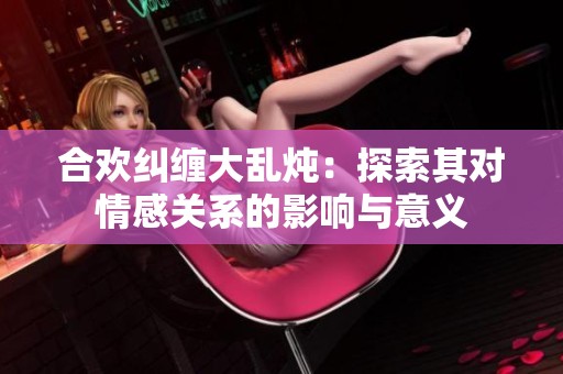 合歡糾纏大亂燉：探索其對情感關(guān)系的影響與意義