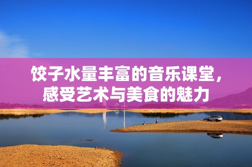 餃子水量豐富的音樂課堂，感受藝術(shù)與美食的魅力