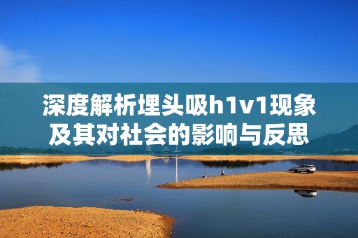 深度解析埋頭吸h1v1現(xiàn)象及其對社會的影響與反思