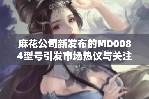 麻花公司新發(fā)布的MD0084型號引發(fā)市場熱議與關(guān)注