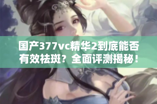 國產377vc精華2到底能否有效祛斑？全面評測揭秘！