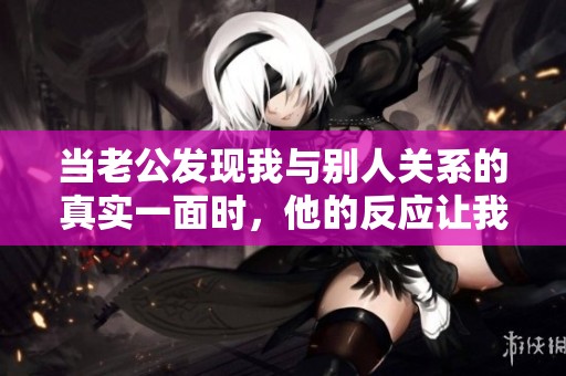 當(dāng)老公發(fā)現(xiàn)我與別人關(guān)系的真實一面時，他的反應(yīng)讓我震驚