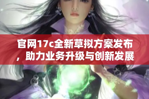 官網(wǎng)17c全新草擬方案發(fā)布，助力業(yè)務升級與創(chuàng)新發(fā)展