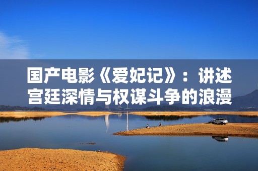 國產(chǎn)電影《愛妃記》：講述宮廷深情與權(quán)謀斗爭的浪漫故事