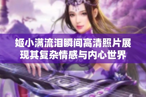 姬小滿流淚瞬間高清照片展現(xiàn)其復(fù)雜情感與內(nèi)心世界