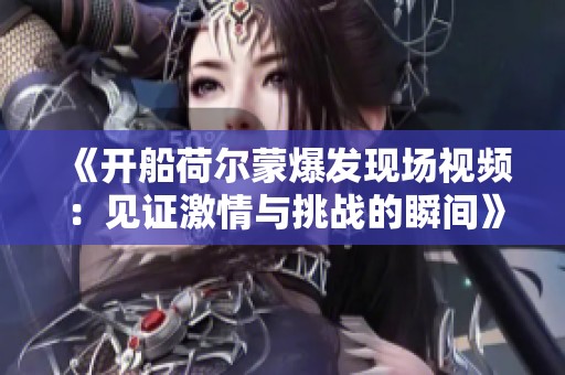 《開(kāi)船荷爾蒙爆發(fā)現(xiàn)場(chǎng)視頻：見(jiàn)證激情與挑戰(zhàn)的瞬間》