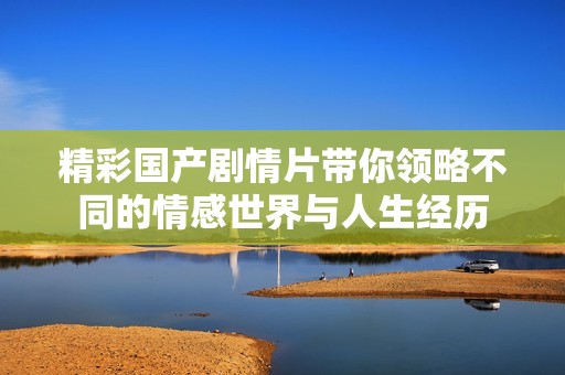 精彩國(guó)產(chǎn)劇情片帶你領(lǐng)略不同的情感世界與人生經(jīng)歷
