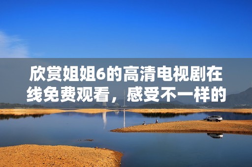 欣賞姐姐6的高清電視劇在線免費(fèi)觀看，感受不一樣的精彩劇情