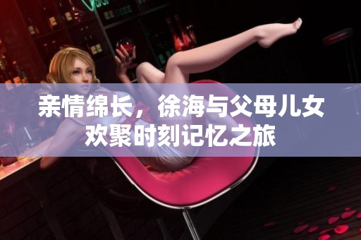 親情綿長，徐海與父母兒女歡聚時刻記憶之旅