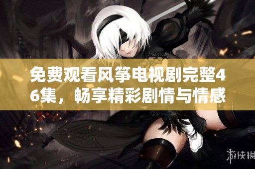 免費觀看風箏電視劇完整46集，暢享精彩劇情與情感糾葛