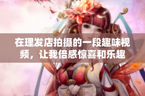 在理發(fā)店拍攝的一段趣味視頻，讓我倍感驚喜和樂趣