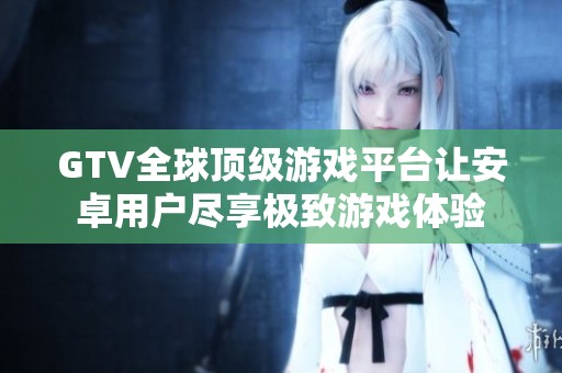 GTV全球頂級(jí)游戲平臺(tái)讓安卓用戶盡享極致游戲體驗(yàn)