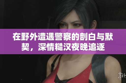 在野外遭遇警察的剖白與默契，深情糙漢夜晚追逐