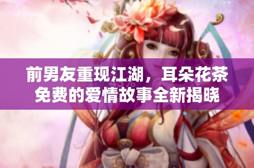 前男友重現(xiàn)江湖，耳朵花茶免費(fèi)的愛情故事全新揭曉