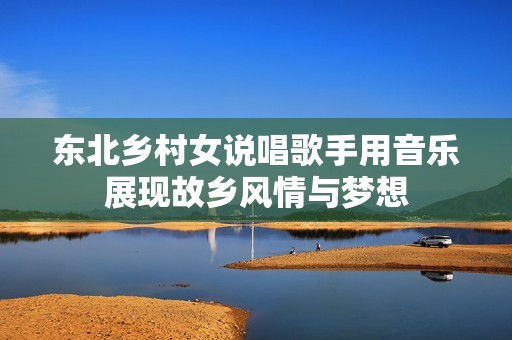 東北鄉(xiāng)村女說(shuō)唱歌手用音樂(lè)展現(xiàn)故鄉(xiāng)風(fēng)情與夢(mèng)想