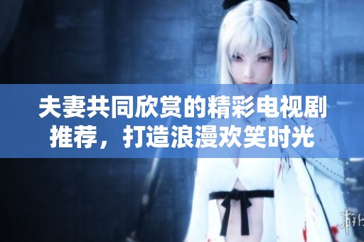 夫妻共同欣賞的精彩電視劇推薦，打造浪漫歡笑時(shí)光