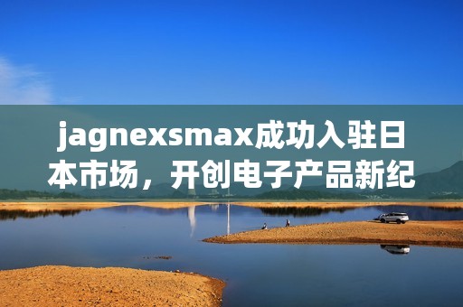 jagnexsmax成功入駐日本市場(chǎng)，開(kāi)創(chuàng)電子產(chǎn)品新紀(jì)元