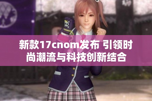 新款17cnom發(fā)布 引領(lǐng)時尚潮流與科技創(chuàng)新結(jié)合