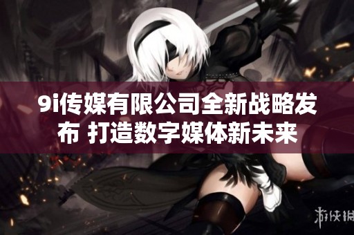 9i傳媒有限公司全新戰(zhàn)略發(fā)布 打造數(shù)字媒體新未來(lái)