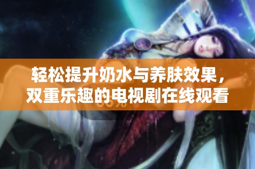 輕松提升奶水與養(yǎng)膚效果，雙重樂趣的電視劇在線觀看體驗