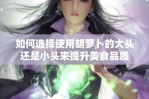 如何選擇使用胡蘿卜的大頭還是小頭來提升美食品質(zhì)