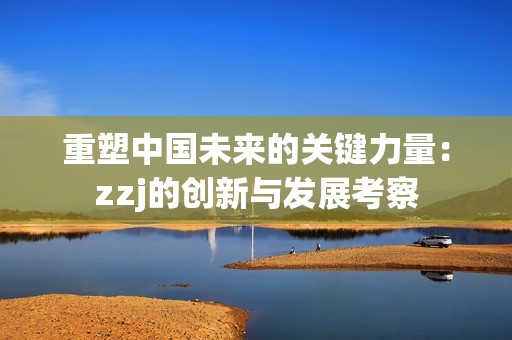 重塑中國未來的關(guān)鍵力量：zzj的創(chuàng)新與發(fā)展考察