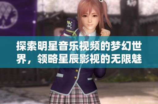 探索明星音樂視頻的夢幻世界，領(lǐng)略星辰影視的無限魅力