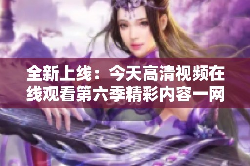 全新上線：今天高清視頻在線觀看第六季精彩內容一網打盡
