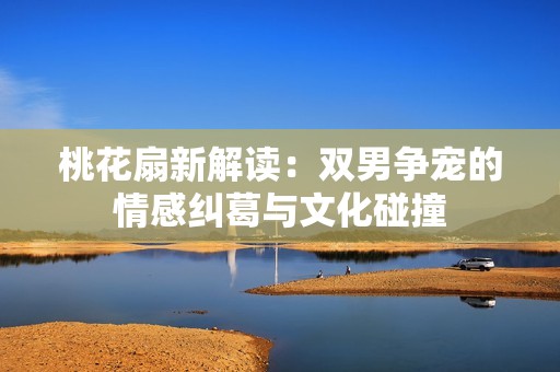 桃花扇新解讀：雙男爭(zhēng)寵的情感糾葛與文化碰撞