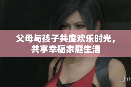 父母與孩子共度歡樂時(shí)光，共享幸福家庭生活