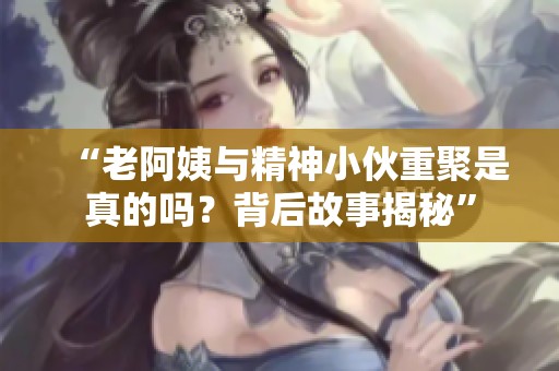 “老阿姨與精神小伙重聚是真的嗎？背后故事揭秘”