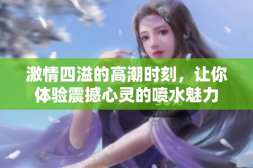 激情四溢的高潮時(shí)刻，讓你體驗(yàn)震撼心靈的噴水魅力