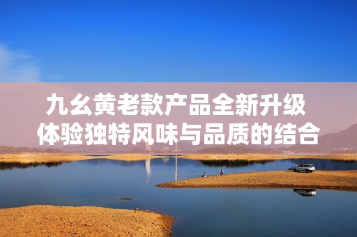 九幺黃老款產(chǎn)品全新升級(jí) 體驗(yàn)獨(dú)特風(fēng)味與品質(zhì)的結(jié)合
