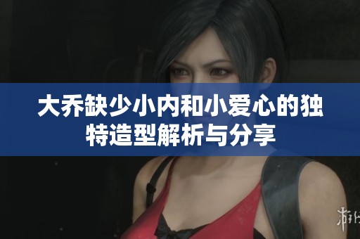 大喬缺少小內(nèi)和小愛心的獨(dú)特造型解析與分享