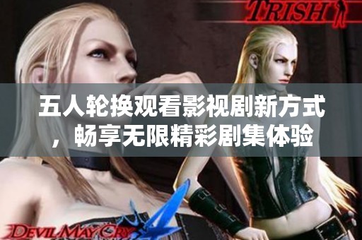 五人輪換觀看影視劇新方式，暢享無(wú)限精彩劇集體驗(yàn)