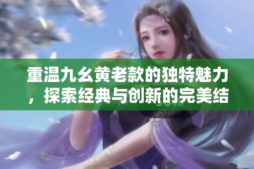 重溫九幺黃老款的獨特魅力，探索經(jīng)典與創(chuàng)新的完美結(jié)合