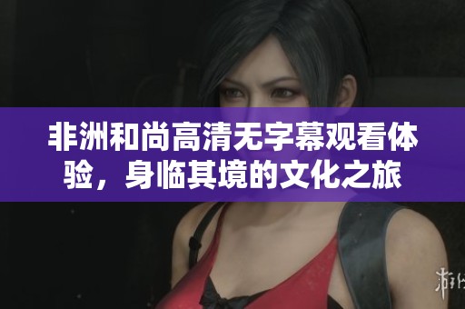非洲和尚高清無(wú)字幕觀看體驗(yàn)，身臨其境的文化之旅