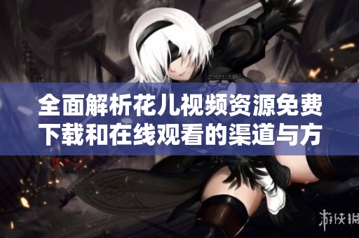全面解析花兒視頻資源免費(fèi)下載和在線觀看的渠道與方法