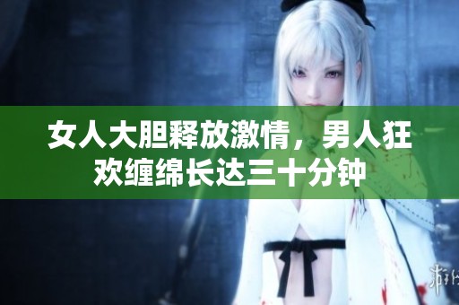 女人大膽釋放激情，男人狂歡纏綿長(zhǎng)達(dá)三十分鐘