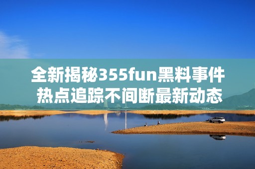 全新揭秘355fun黑料事件 熱點追蹤不間斷最新動態(tài)