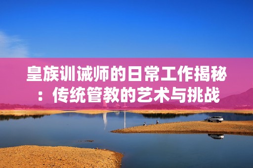 皇族訓誡師的日常工作揭秘：傳統(tǒng)管教的藝術與挑戰(zhàn)