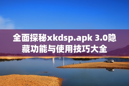 全面探秘xkdsp.apk 3.0隱藏功能與使用技巧大全