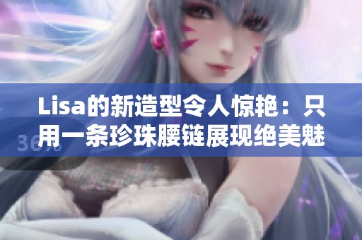 Lisa的新造型令人驚艷：只用一條珍珠腰鏈展現(xiàn)絕美魅力