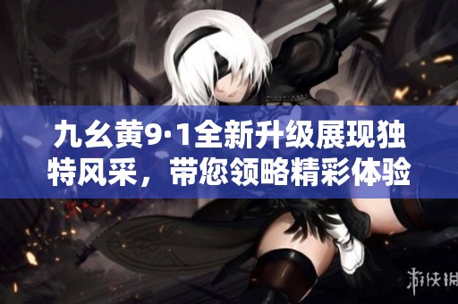 九幺黃9·1全新升級展現(xiàn)獨特風(fēng)采，帶您領(lǐng)略精彩體驗
