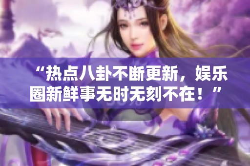 “熱點(diǎn)八卦不斷更新，娛樂(lè)圈新鮮事無(wú)時(shí)無(wú)刻不在！”