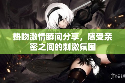 熱吻激情瞬間分享，感受親密之間的刺激氛圍