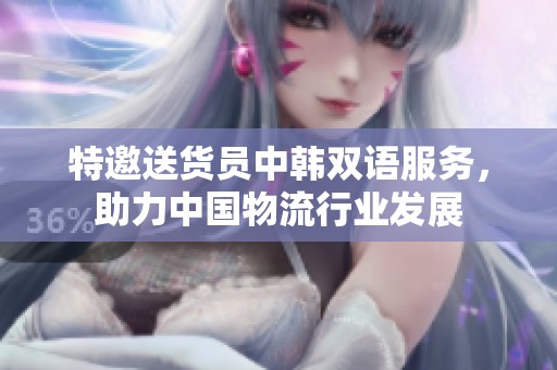 特邀送貨員中韓雙語服務(wù)，助力中國物流行業(yè)發(fā)展
