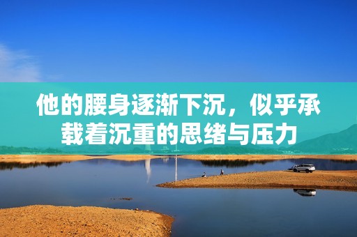 他的腰身逐漸下沉，似乎承載著沉重的思緒與壓力