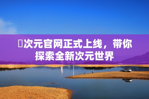 囧次元官網(wǎng)正式上線，帶你探索全新次元世界