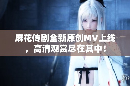 麻花傳劇全新原創(chuàng)MV上線，高清觀賞盡在其中！